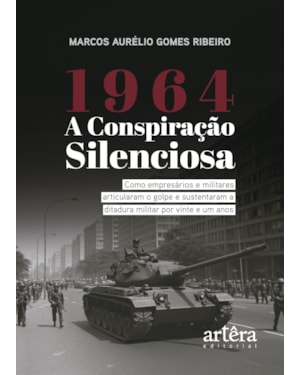 1964: A CONSPIRAÇÃO SILENCIOSA - COMO EMPRESÁRIOS E MILITARES ARTICULARAM O GOLPE E SUSTENTARAM A DITADURA MILITAR POR VINTE E UM ANOS