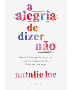 A ALEGRIA DE DIZER NÃO: PARE DE TENTAR AGRADAR AS PESSOAS, IMPONHA LIMITES E DIGA SIM À VIDA QUE VOCÊ DESEJA