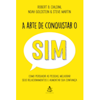 A ARTE DE CONQUISTAR O SIM: COMO PERSUADIR AS PESSOAS, MELHORAR SEUS RELACIONAMENTOS E AUMENTAR SUA CONFIANÇA