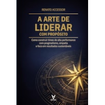 A Arte de Liderar com Propósito: Como construir times de alta performance com pragmatismo, empatia e foco em resultados sustentáveis