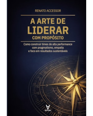 A Arte de Liderar com Propósito: Como construir times de alta performance com pragmatismo, empatia e foco em resultados sustentáveis