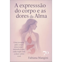 A expressão do corpo e as dores da alma: uma jornada pelo corpo emocional: entenda o que cada órgão tem a dizer sobre você
