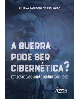 A GUERRA PODE SER CIBERNÉTICA?: ESTUDOS DE CASO NO IRÃ E UCRÂNIA (2010-2015)