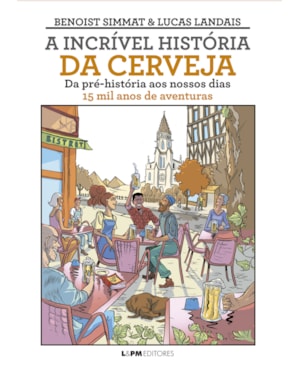 A incrível história da cerveja: Da pré-história ao nossos dias - 15 mil anos de aventuras