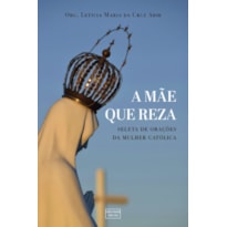 A MÃE QUE REZA: SELETA DE ORAÇÕES PARA A MULHER CATÓLICA