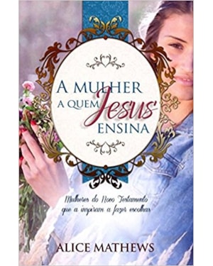 A Mulher a quem Jesus ensina - Mulheres no Novo Testamento que a inspiram a fazer escolhas