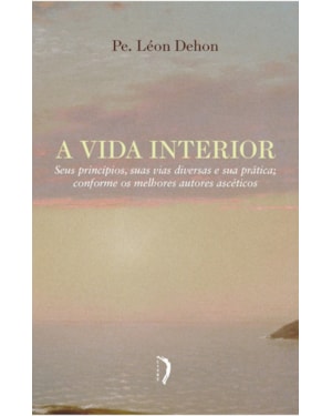 A VIDA INTERIOR - SEUS PRINCÍPIOS, SUAS VIAS DIVERSAS E SUA PRÁTICA CONFORME OS MELHORES AUTORES ASCÉTICOS