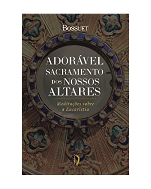 ADORÁVEL SACRAMENTO DOS NOSSOS ALTARES: MEDITAÇÕES SOBRE A EUCARISTIA