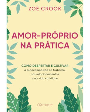 AMOR-PRÓPRIO NA PRÁTICA: COMO DESPERTAR E CULTIVAR A AUTOCOMPAIXÃO NO TRABALHO, NOS RELACIONAMENTOS E NA VIDA COTIDIANA
