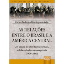 AS RELAÇÕES ENTRE O BRASIL E A AMÉRICA CENTRAL - COLEÇÃO RELAÇÕES INTERNACIONAIS - UM SÉCULO DE AFINIDADES ELETIVAS, SOLIDARIEDADE E CONVERGÊNCIA (1906-2010)