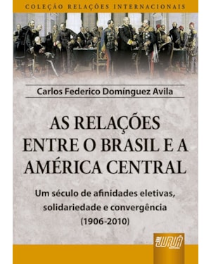 AS RELAÇÕES ENTRE O BRASIL E A AMÉRICA CENTRAL - COLEÇÃO RELAÇÕES INTERNACIONAIS - UM SÉCULO DE AFINIDADES ELETIVAS, SOLIDARIEDADE E CONVERGÊNCIA (1906-2010)