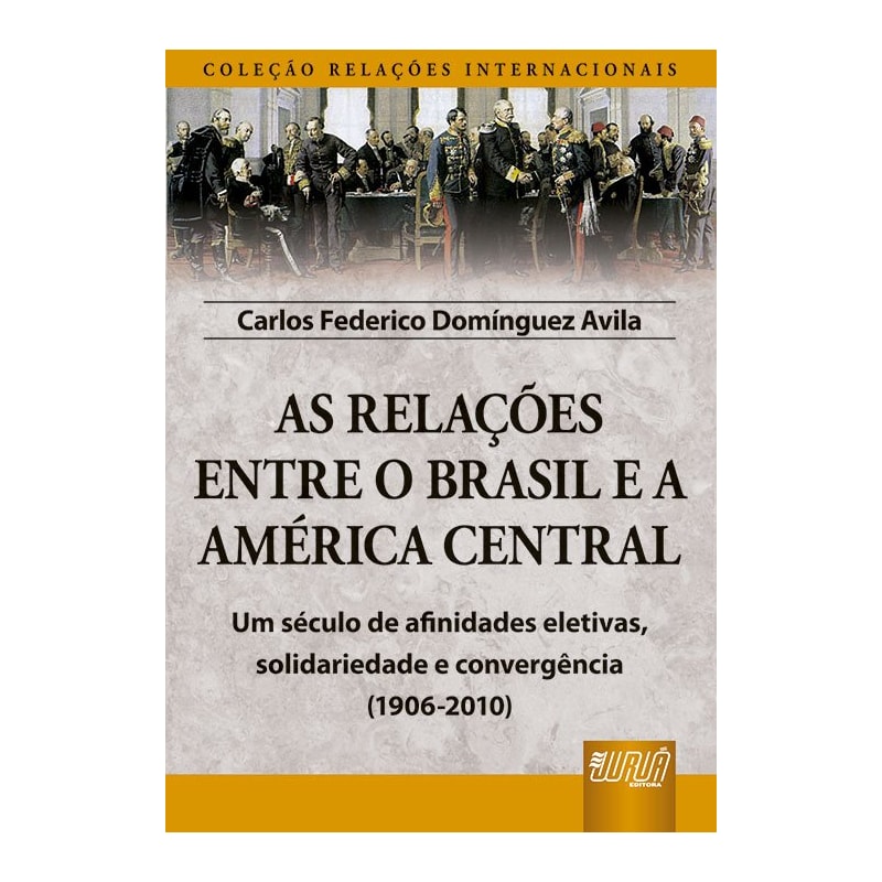 AS RELAÇÕES ENTRE O BRASIL E A AMÉRICA CENTRAL - COLEÇÃO RELAÇÕES INTERNACIONAIS - UM SÉCULO DE AFINIDADES ELETIVAS, SOLIDARIEDADE E CONVERGÊNCIA (1906-2010)