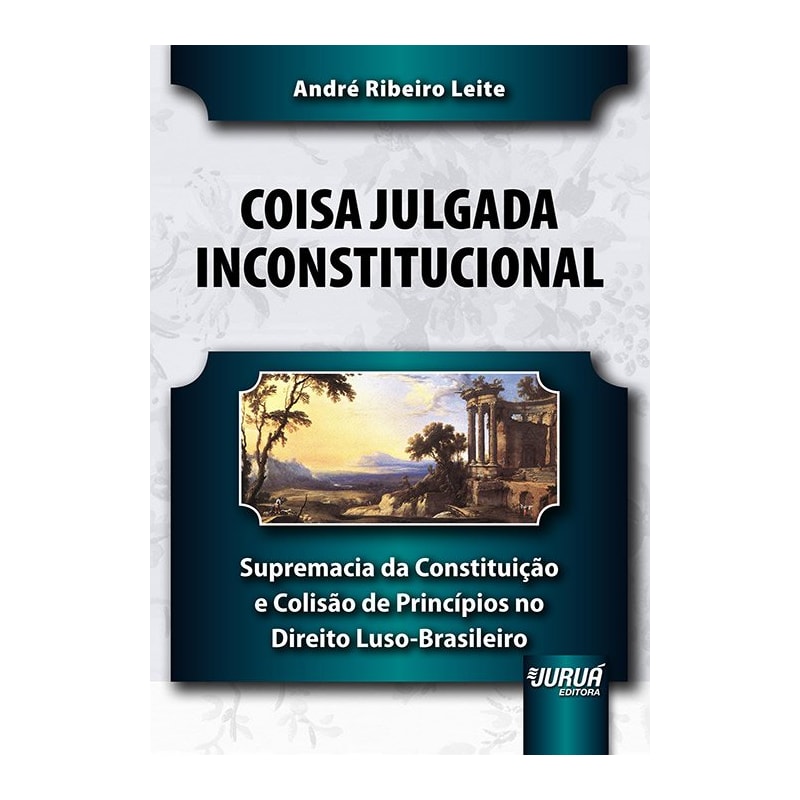 COISA JULGADA INCONSTITUCIONAL - SUPREMACIA DA CONSTITUIÇÃO E COLISÃO DE PRINCÍPIOS NO DIREITO LUSO-BRASILEIRO