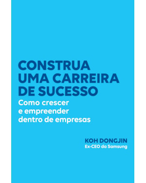 CONSTRUA UMA CARREIRA DE SUCESSO: COMO CRESCER E EMPREENDER DENTRO DE EMPRESAS - DICAS DO EX-CEO DA SAMSUNG PARA SER BEM-SUCEDIDO NO TRABALHO