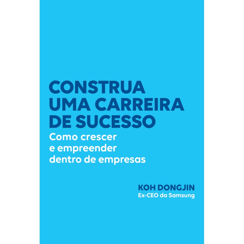 CONSTRUA UMA CARREIRA DE SUCESSO: COMO CRESCER E EMPREENDER DENTRO DE EMPRESAS - DICAS DO EX-CEO DA SAMSUNG PARA SER BEM-SUCEDIDO NO TRABALHO