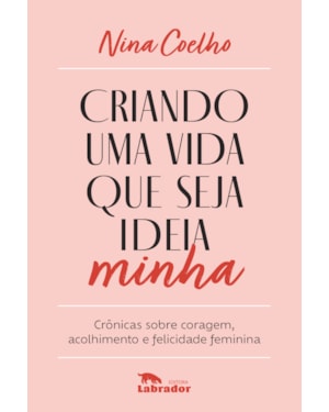 CRIANDO UMA VIDA QUE SEJA IDEIA MINHA: CRÔNICAS SOBRE CORAGEM, ACOLHIMENTO E FELICIDADE FEMININA