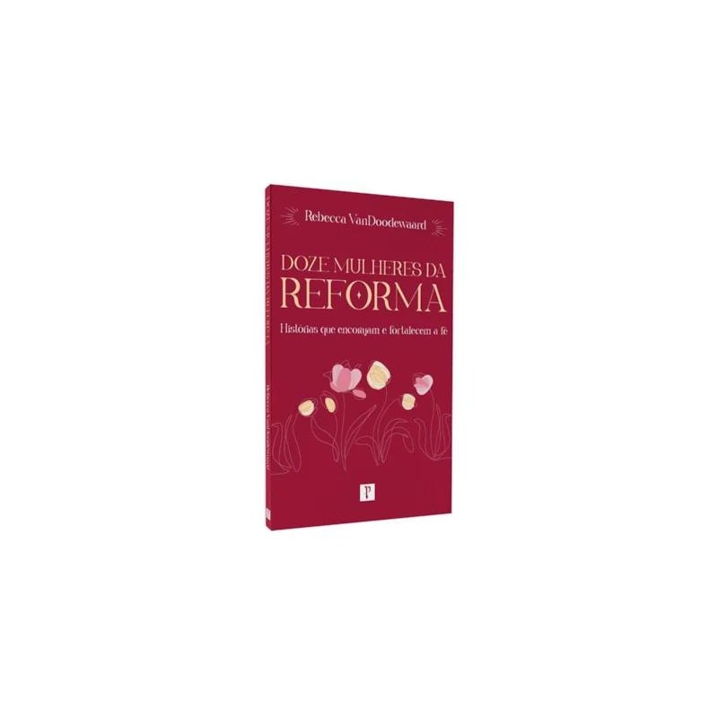 DOZE MULHERES DA REFORMA: HISTÓRIAS QUE ENCORAJAM E FORTALECEM A FÉ