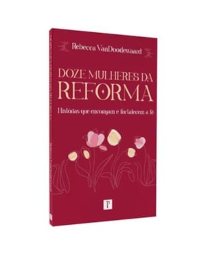 DOZE MULHERES DA REFORMA: HISTÓRIAS QUE ENCORAJAM E FORTALECEM A FÉ