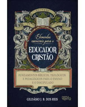 Elementos essenciais para o educador cristão: fundamentos bíblicos, teológicos e pedagógicos para o ensino e o discipulado