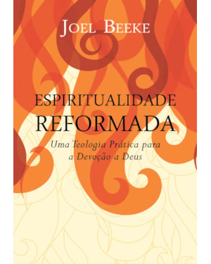 ESPIRITUALIDADE REFORMADA: UMA TEOLOGIA PRÁTICA PARA A DEVOÇÃO A DEUS