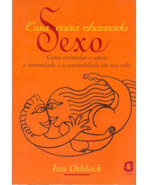 ESSA COISA CHAMADA SEXO: COMO ESTIMULAR O AMOR, A INTIMIDADE E A SENSUALIDADE EM SUA VIDA