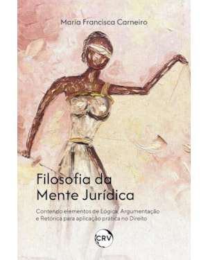 FILOSOFIA DA MENTE JURÍDICA: CONTENDO ELEMENTOS DE LÓGICA, ARGUMENTAÇÃO E RETÓRICA PARA APLICAÇÃO PRÁTICA NO DIREITO