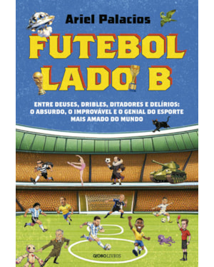 FUTEBOL LADO B: ENTRE DEUSES, DRIBLES, DITADORES E DELÍRIOS: O ABSURDO, O IMPROVÁVEL E O GENIAL DO ESPORTE MAIS AMADO DO MUNDO