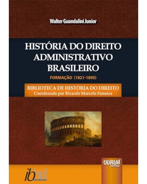 HISTÓRIA DO DIREITO ADMINISTRATIVO BRASILEIRO - FORMAÇÃO (1821-1895) - BIBLIOTECA DE HISTÓRIA DO DIREITO - COORDENADA POR RICARDO MARCELO FONSECA