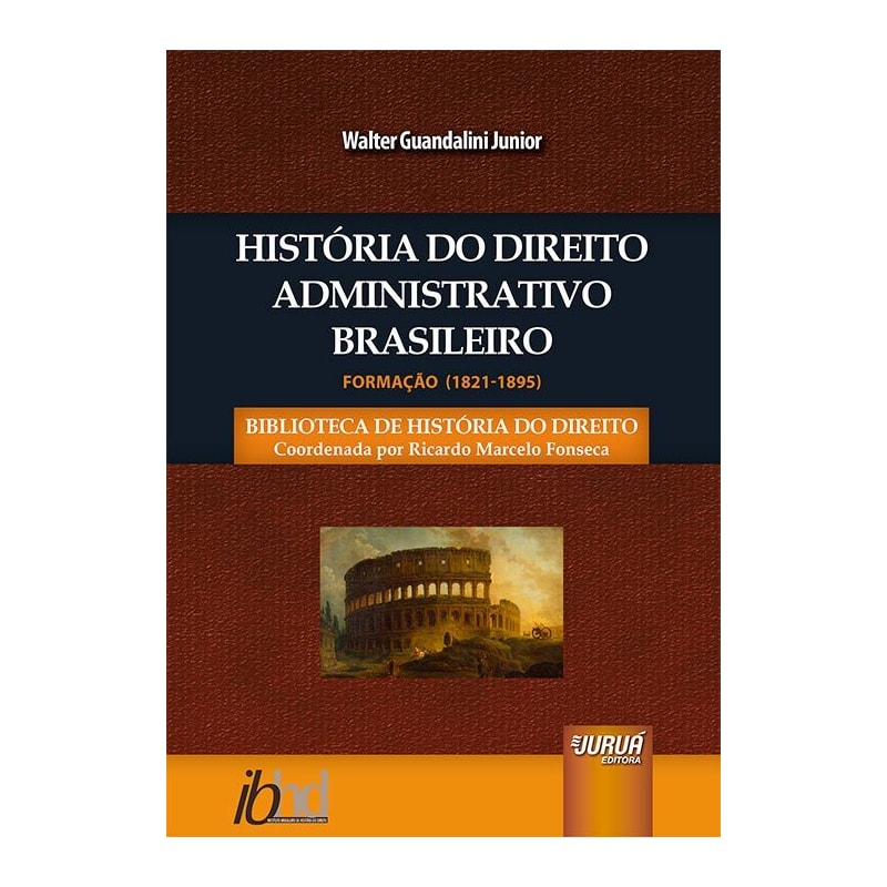 HISTÓRIA DO DIREITO ADMINISTRATIVO BRASILEIRO - FORMAÇÃO (1821-1895) - BIBLIOTECA DE HISTÓRIA DO DIREITO - COORDENADA POR RICARDO MARCELO FONSECA