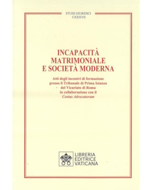 INCAPACITÀ MATRIMONIALE E SOCIETÀ MODERNA. ATTI DEGLI INCONTRI DI FORMAZIONE PRESSO IL TRIBUNALE DI PRIMA ISTANZA DEL VICARIATO DI ROMA IN COLLABORAZIONE CON IL COETUS ADVICATORUM