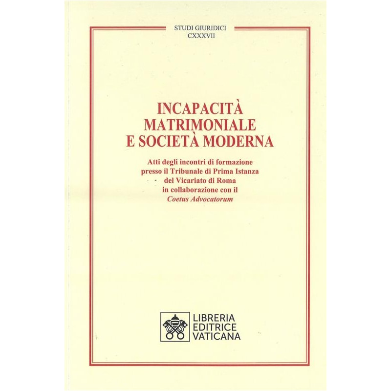 INCAPACITÀ MATRIMONIALE E SOCIETÀ MODERNA. ATTI DEGLI INCONTRI DI FORMAZIONE PRESSO IL TRIBUNALE DI PRIMA ISTANZA DEL VICARIATO DI ROMA IN COLLABORAZIONE CON IL COETUS ADVICATORUM