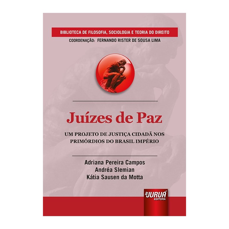 JUÍZES DE PAZ - UM PROJETO DE JUSTIÇA CIDADÃ NOS PRIMÓRDIOS DO BRASIL IMPÉRIO - BIBLIOTECA DE FILOSOFIA, SOCIOLOGIA E TEORIA DO DIREITO - COORDENAÇÃO: FERNANDO RISTER DE SOUSA LIMA