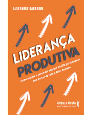 Liderança produtiva: como montar e gerenciar equipes de alta performance sem deixar de lado o fator humano