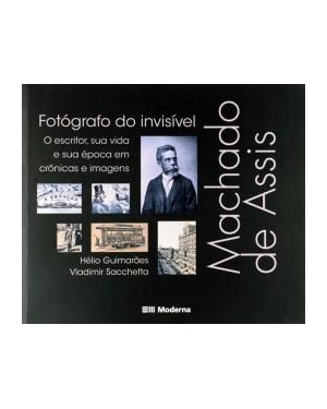 Machado de Assis, fotógrafo do invisível: O escritor, sua vida e sua época em crônicas e imagens