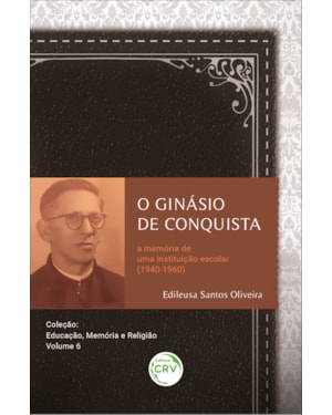 O GINÁSIO DE CONQUISTA A MEMÓRIA DE UMA INSTITUIÇÃO ESCOLAR (1940-1960): COLEÇÃO: EDUCAÇÃO, MEMÓRIA E RELIGIÃO - VOLUME 6