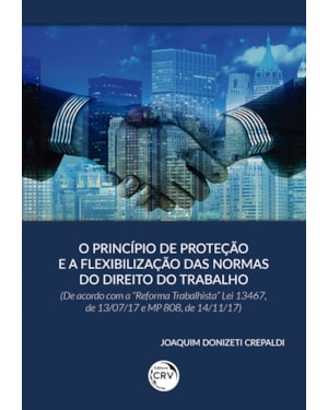 O PRINCÍPIO DE PROTEÇÃO E A FLEXIBILIZAÇÃO DAS NORMAS DO DIREITO DO TRABALHO (DE ACORDO COM A REFORMA TRABALHISTA LEI 13467, DE 13/07/17 E MP 808, DE 14/11/17)