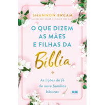 O QUE DIZEM AS MÃES E FILHAS DA BÍBLIA: AS LIÇÕES DE FÉ DE NOVE FAMÍLIAS BÍBLICAS