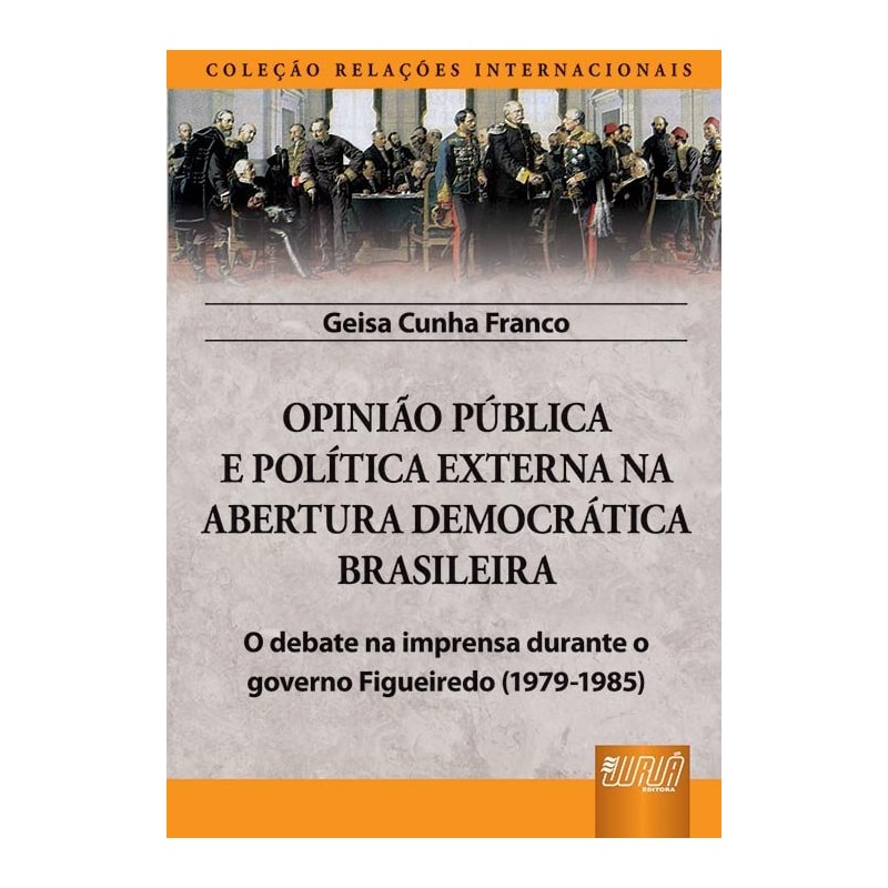 OPINIÃO PÚBLICA E POLÍTICA EXTERNA NA ABERTURA DEMOCRÁTICA BRASILEIRA - O DEBATE NA IMPRENSA DURANTE O GOVERNO FIGUEIREDO (1979-1985) - COLEÇÃO RELAÇÕES INTERNACIONAIS
