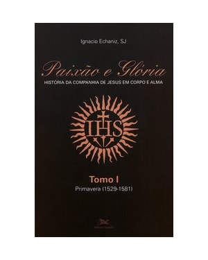 PAIXÃO E GLÓRIA: HISTÓRIA DA COMPANHIA DE JESUS EM CORPO E ALMA - TOMO 1: PRIMAVERA (1529-1581)