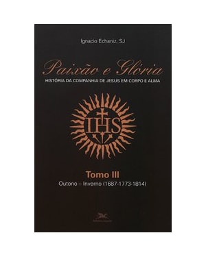 PAIXÃO E GLÓRIA - HISTÓRIA DA COMPANHIA DE JESUS EM CORPO E ALMA - TOMO 3: OUTONO-INVERNO (1687-1773-1814)