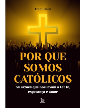 POR QUE SOMOS CATÓLICOS: AS RAZÕES QUE NOS LEVAM A TER FÉ, ESPERANÇA E AMOR