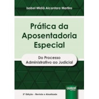 PRÁTICA DA APOSENTADORIA ESPECIAL - DO PROCESSO ADMINISTRATIVO AO JUDICIAL