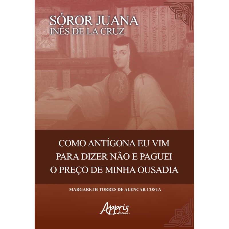 SÓROR JUANA INÊS DE LA CRUZ: COMO ANTIGONA EU VIM PARA DIZER NÃO E PAGUEI O PREÇO DE MINHA OUSADIA