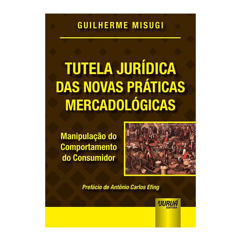 TUTELA JURÍDICA DAS NOVAS PRÁTICAS MERCADOLÓGICAS - MANIPULAÇÃO DO COMPORTAMENTO DO CONSUMIDOR - PREFÁCIO DE ANTÔNIO CARLOS EFING