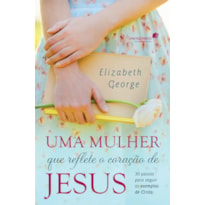 UMA MULHER QUE REFLETE O CORAÇÃO DE JESUS: 30 PASSOS PARA SEGUIR OS EXEMPLOS DE CRISTO